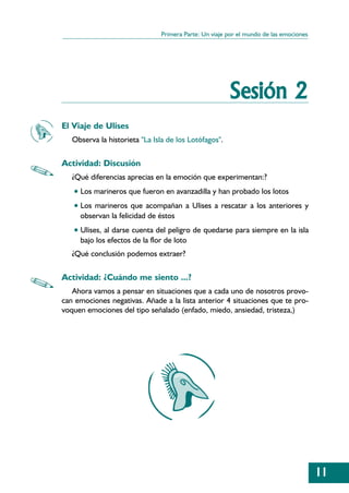 Primera Parte: Un viaje por el mundo de las emociones




                                                       Sesión 2
El Viaje de Ulises
   Observa la historieta "La Isla de los Lotófagos".

Actividad: Discusión
   ¿Qué diferencias aprecias en la emoción que experimentan:?
   • Los marineros que fueron en avanzadilla y han probado los lotos
   • Los marineros que acompañan a Ulises a rescatar a los anteriores y
     observan la felicidad de éstos
   • Ulises, al darse cuenta del peligro de quedarse para siempre en la isla
     bajo los efectos de la flor de loto
   ¿Qué conclusión podemos extraer?

Actividad: ¿Cuándo me siento ...?
   Ahora vamos a pensar en situaciones que a cada uno de nosotros provo-
can emociones negativas. Añade a la lista anterior 4 situaciones que te pro-
voquen emociones del tipo señalado (enfado, miedo, ansiedad, tristeza,)




                                                                                       11
 