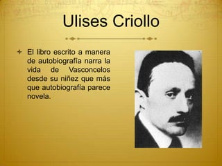 Ulises Criollo
 El libro escrito a manera
  de autobiografía narra la
  vida de Vasconcelos
  desde su niñez que más
  qu...