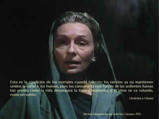 Esta es la condición de los mortales cuando fallecen: los nervios ya no mantienen
unidos la carne y los huesos, pues los consume la viva fuerza de las ardientes llamas
tan pronto como la vida desampara la blanca osamenta; y el alma se va volando,
como un sueño.
                                                                              (Anticlea a Ulises)



                                           Silvana Mangano como Anticlea. Ulysses, 1955
 