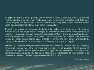 Tu esposa continúa en tu palacio con el ánimo afligido y pasa los días y las noches
tristemente, llorando sin cesar. Nadie posee aún tu hermosa autoridad real: Telémaco
cultiva en paz tus heredades y asiste a decorosos banquetes, como debe hacerlo el
varón que administra justicia, pues todos le convidan.
Tu padre se queda en el campo, sin bajar a la ciudad, y no tiene lecho ni cama, ni
mantas, ni colchas espléndidas: sino que en el invierno duerme entre los esclavos de
la casa, en la ceniza, junto al hogar, llevando miserables vestiduras; y, no bien llega el
verano y el fructífero otoño, se le ponen por todas partes, en la fértil viña, humildes
lechos de hojas secas donde yace afligido y acrecienta sus penas anhelando tu
regreso, además de sufrir las molestias de la senectud a que ha llegado.
Así morí yo también, cumpliendo mi destino: ni la que con certera vista se complace
en arrojar saetas, me hirió con sus suaves tiros en el palacio, ni me acometió
enfermedad alguna de las que se llevan el vigor de los miembros por una odiosa
consunción; antes bien la soledad que de ti sentía y la memoria de tus cuidados y de
tu ternura, preclaro Odiseo, me privaron de la dulce vida.
                                                                           (Anticlea a Ulises)
 