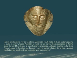 ¡Atrida gloriosísimo, rey de hombres Agamenón! ¿Cuál hado de la aterradora muerte
te quitó la vida? ¿Acaso Poseidón te mató en tus naves, desencadenando el fuerte
soplo de terribles vientos o unos hombres enemigos acabaron contigo en la tierra
firme, porque te llevabas sus bueyes y sus hermosos rebaños de ovejas o porque
combatías por apoderarte de su ciudad y de sus mujeres?
 