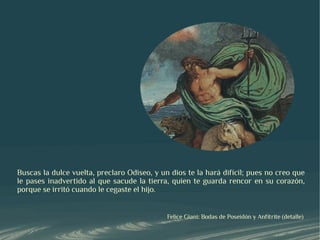 Buscas la dulce vuelta, preclaro Odiseo, y un dios te la hará difícil; pues no creo que
le pases inadvertido al que sacude la tierra, quien te guarda rencor en su corazón,
porque se irritó cuando le cegaste el hijo.


                                             Felice Giani: Bodas de Poseidón y Anfítrite (detalle)
 