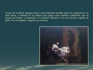 Aunque tú te libres, llegarás tarde y mal, habiendo perdido todo, los compañeros, en
nave ajena, y hallarás en tu palacio otra plaga: unos hombres soberbios, que se
comen tus bienes y pretenden a tu divinal consorte, a la cual ofrecen regalos de
boda. Tú, a tu llegada, vengarás sus excesos.
 