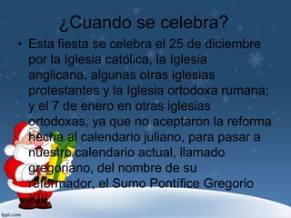 ¿Cuando se celebra?
• Esta fiesta se celebra el 25 de diciembre
  por la Iglesia católica, la Iglesia
  anglicana, algunas otras iglesias
  protestantes y la Iglesia ortodoxa rumana;
  y el 7 de enero en otras iglesias
  ortodoxas, ya que no aceptaron la reforma
  hecha al calendario juliano, para pasar a
  nuestro calendario actual, llamado
  gregoriano, del nombre de su
  reformador, el Sumo Pontífice Gregorio
  XIII.
 