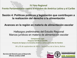 IV Foro Regional
Frente Parlamentario contra el Hambre de América Latina y el Caribe
Sesión 4: Políticas públicas y legislación que contribuyen a
la realización del derecho a la alimentación

Avances en la región en materia de alimentación escolar
Hallazgos preliminares del Estudio Regional
Marcos jurídicos en materia de alimentación escolar
Componente Legal
Proyecto GCP/RLA/160/SPA
Proyecto de Apoyo a la Iniciativa América Latina y el Caribe Sin Hambre

04 y 05 de septiembre de 2013 – Santa Cruz de la Sierra, Bolivia

Servicio del Derecho para el Desarrollo
Oficina Juridica LEGN

 