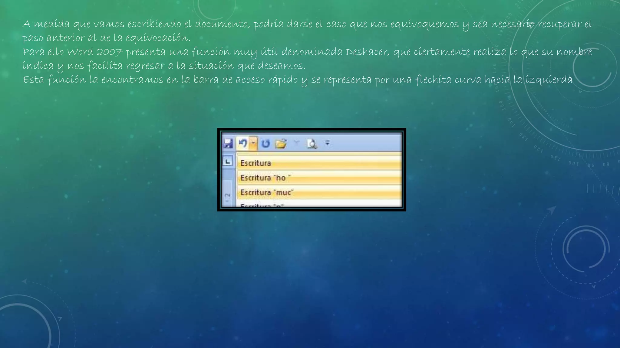 A medida que vamos escribiendo el documento, podría darse el caso que nos equivoquemos y sea necesario recuperar el
paso anterior al de la equivocación.
Para ello Word 2007 presenta una función muy útil denominada Deshacer, que ciertamente realiza lo que su nombre
indica y nos facilita regresar a la situación que deseamos.
Esta función la encontramos en la barra de acceso rápido y se representa por una flechita curva hacia la izquierda
 