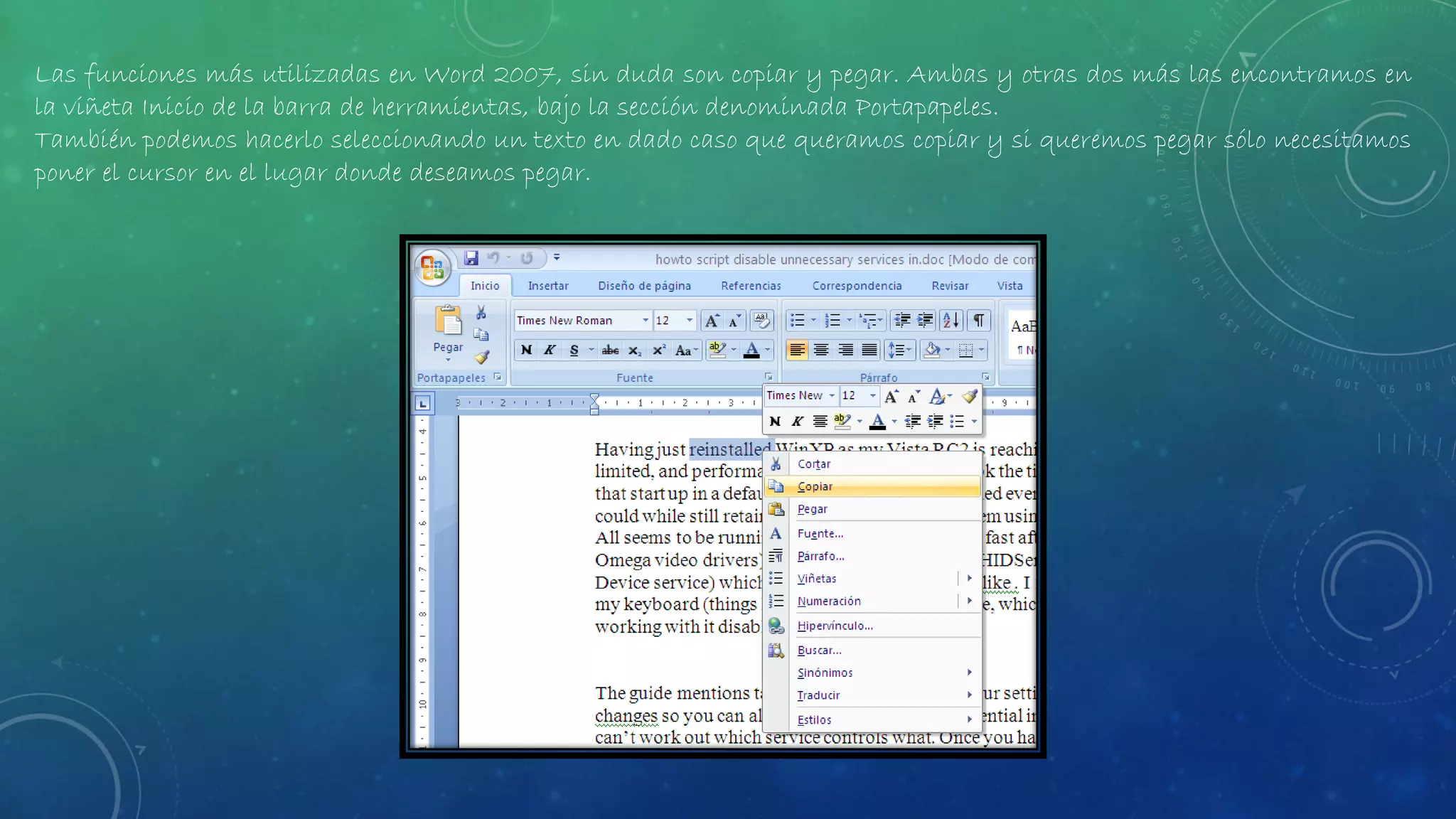 Las funciones más utilizadas en Word 2007, sin duda son copiar y pegar. Ambas y otras dos más las encontramos en
la viñeta Inicio de la barra de herramientas, bajo la sección denominada Portapapeles.
También podemos hacerlo seleccionando un texto en dado caso que queramos copiar y si queremos pegar sólo necesitamos
poner el cursor en el lugar donde deseamos pegar.
 