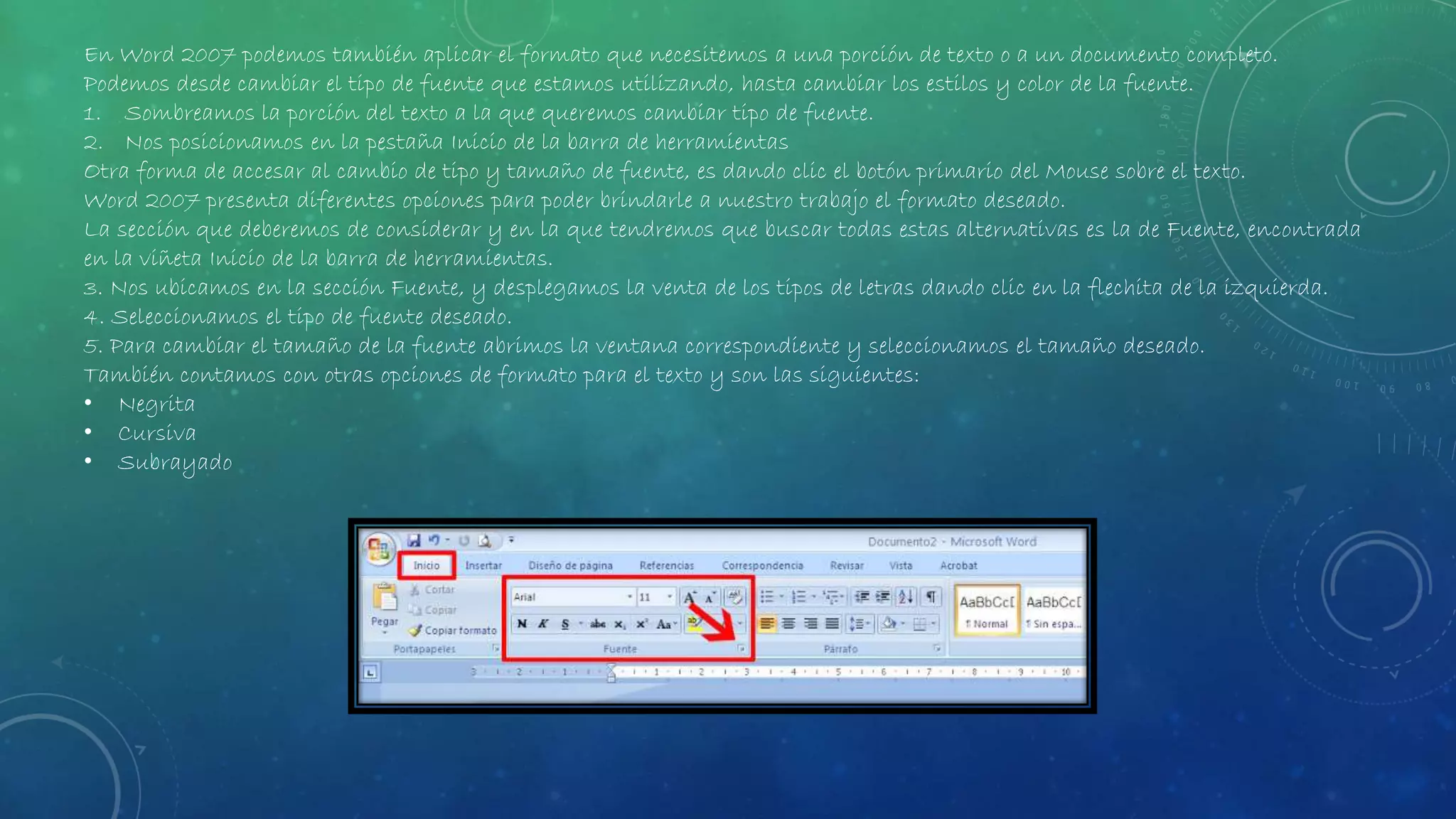 En Word 2007 podemos también aplicar el formato que necesitemos a una porción de texto o a un documento completo.
Podemos desde cambiar el tipo de fuente que estamos utilizando, hasta cambiar los estilos y color de la fuente.
1. Sombreamos la porción del texto a la que queremos cambiar tipo de fuente.
2. Nos posicionamos en la pestaña Inicio de la barra de herramientas
Otra forma de accesar al cambio de tipo y tamaño de fuente, es dando clic el botón primario del Mouse sobre el texto.
Word 2007 presenta diferentes opciones para poder brindarle a nuestro trabajo el formato deseado.
La sección que deberemos de considerar y en la que tendremos que buscar todas estas alternativas es la de Fuente, encontrada
en la viñeta Inicio de la barra de herramientas.
3. Nos ubicamos en la sección Fuente, y desplegamos la venta de los tipos de letras dando clic en la flechita de la izquierda.
4. Seleccionamos el tipo de fuente deseado.
5. Para cambiar el tamaño de la fuente abrimos la ventana correspondiente y seleccionamos el tamaño deseado.
También contamos con otras opciones de formato para el texto y son las siguientes:
• Negrita
• Cursiva
• Subrayado
 