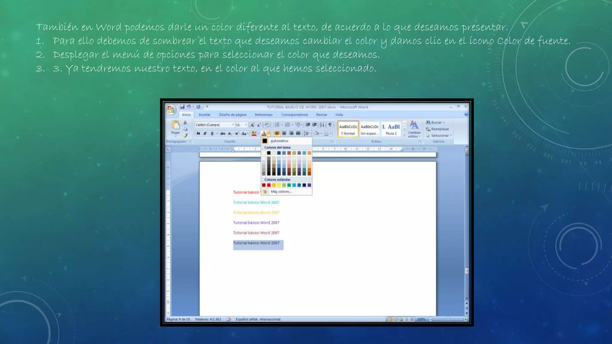 También en Word podemos darle un color diferente al texto, de acuerdo a lo que deseamos presentar.
1. Para ello debemos de sombrear el texto que deseamos cambiar el color y damos clic en el ícono Color de fuente.
2. Desplegar el menú de opciones para seleccionar el color que deseamos.
3. 3. Ya tendremos nuestro texto, en el color al que hemos seleccionado.
 