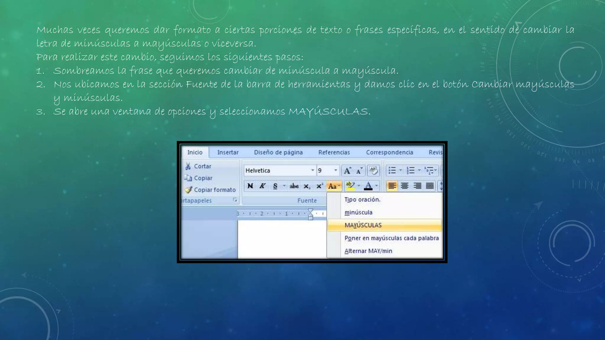 Muchas veces queremos dar formato a ciertas porciones de texto o frases específicas, en el sentido de cambiar la
letra de minúsculas a mayúsculas o viceversa.
Para realizar este cambio, seguimos los siguientes pasos:
1. Sombreamos la frase que queremos cambiar de minúscula a mayúscula.
2. Nos ubicamos en la sección Fuente de la barra de herramientas y damos clic en el botón Cambiar mayúsculas
y minúsculas.
3. Se abre una ventana de opciones y seleccionamos MAYÚSCULAS.
 