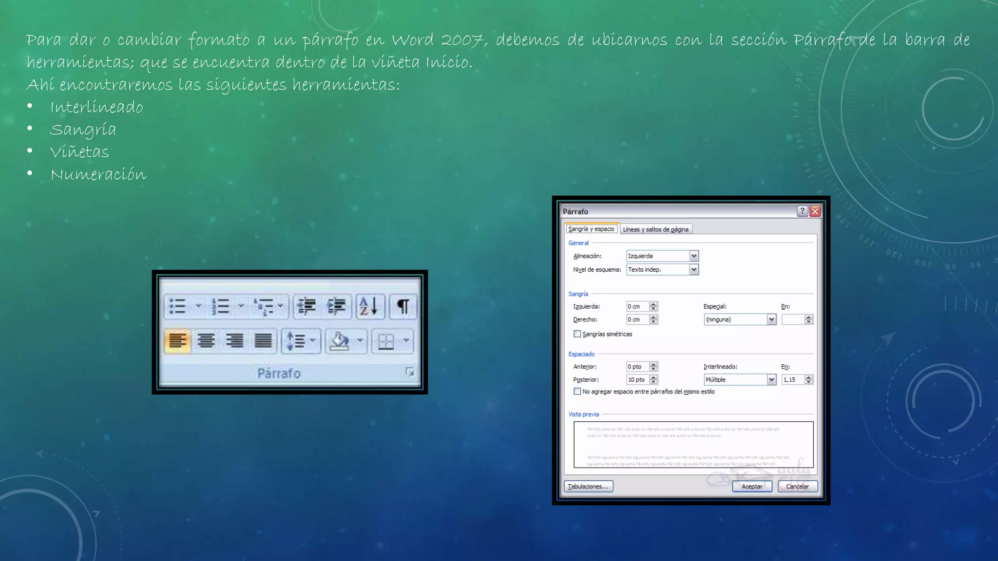 Para dar o cambiar formato a un párrafo en Word 2007, debemos de ubicarnos con la sección Párrafo de la barra de
herramientas; que se encuentra dentro de la viñeta Inicio.
Ahí encontraremos las siguientes herramientas:
• Interlineado
• Sangría
• Viñetas
• Numeración
 