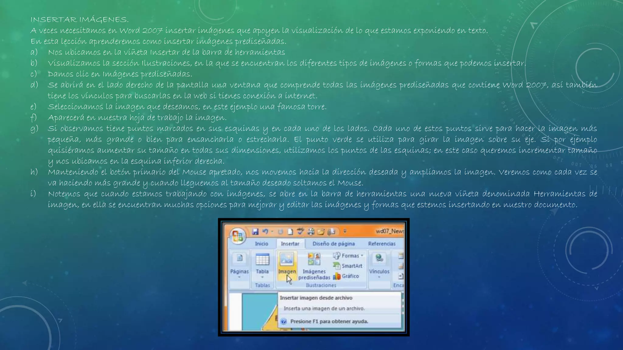 INSERTAR IMÁGENES.
A veces necesitamos en Word 2007 insertar imágenes que apoyen la visualización de lo que estamos exponiendo en texto.
En esta lección aprenderemos como insertar imágenes prediseñadas.
a) Nos ubicamos en la viñeta Insertar de la barra de herramientas
b) Visualizamos la sección Ilustraciones, en la que se encuentran los diferentes tipos de imágenes o formas que podemos insertar.
c) Damos clic en Imágenes prediseñadas.
d) Se abrirá en el lado derecho de la pantalla una ventana que comprende todas las imágenes prediseñadas que contiene Word 2007, así también
tiene los vínculos para buscarlas en la web si tienes conexión a internet.
e) Seleccionamos la imagen que deseamos, en este ejemplo una famosa torre.
f) Aparecerá en nuestra hoja de trabajo la imagen.
g) Si observamos tiene puntos marcados en sus esquinas y en cada uno de los lados. Cada uno de estos puntos sirve para hacer la imagen más
pequeña, más grande o bien para ensancharla o estrecharla. El punto verde se utiliza para girar la imagen sobre su eje. Si por ejemplo
quisiéramos aumentar su tamaño en todas sus dimensiones, utilizamos los puntos de las esquinas; en este caso queremos incrementar tamaño
y nos ubicamos en la esquina inferior derecha.
h) Manteniendo el botón primario del Mouse apretado, nos movemos hacia la dirección deseada y ampliamos la imagen. Veremos como cada vez se
va haciendo más grande y cuando lleguemos al tamaño deseado soltamos el Mouse.
i) Notemos que cuando estamos trabajando con imágenes, se abre en la barra de herramientas una nueva viñeta denominada Herramientas de
imagen, en ella se encuentran muchas opciones para mejorar y editar las imágenes y formas que estemos insertando en nuestro documento.
 