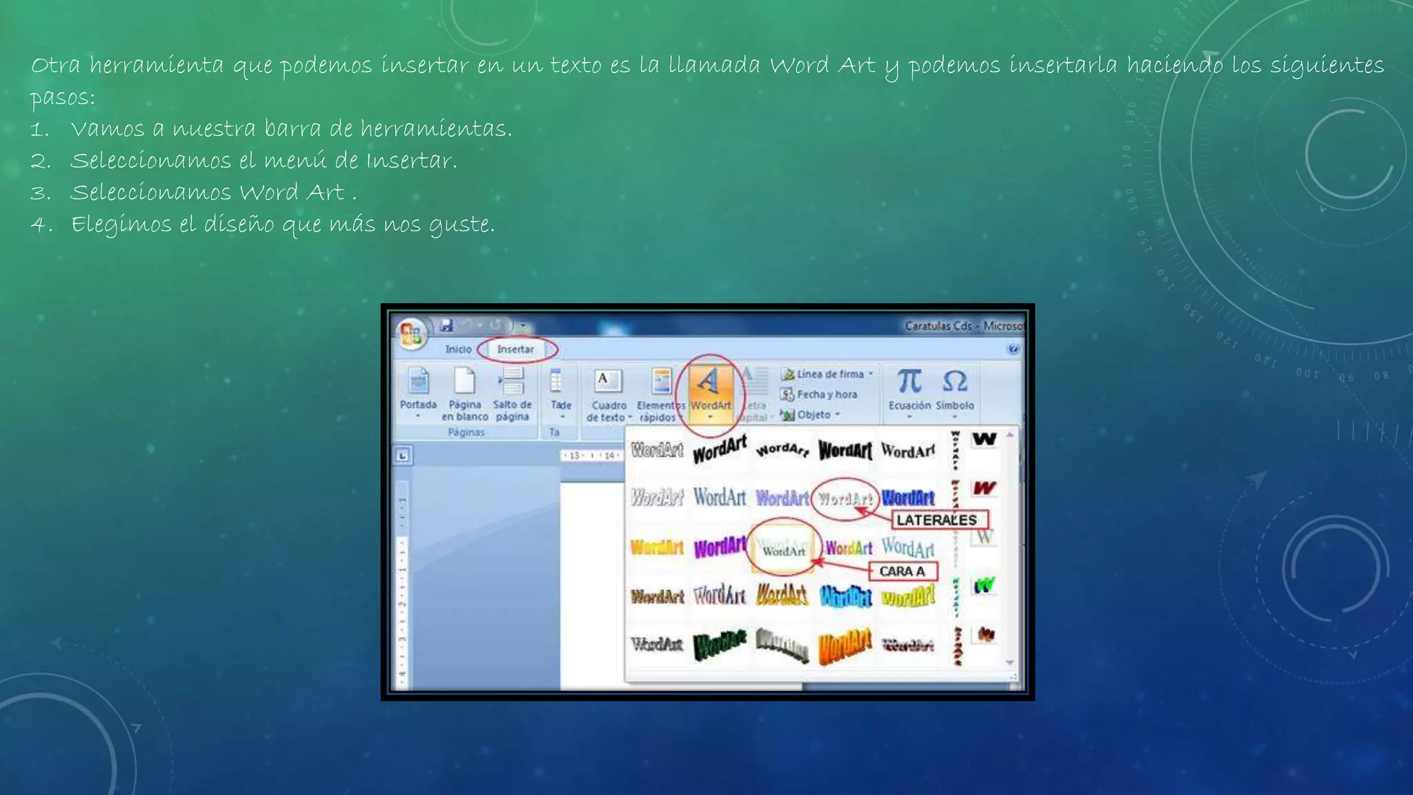 Otra herramienta que podemos insertar en un texto es la llamada Word Art y podemos insertarla haciendo los siguientes
pasos:
1. Vamos a nuestra barra de herramientas.
2. Seleccionamos el menú de Insertar.
3. Seleccionamos Word Art .
4. Elegimos el diseño que más nos guste.
 