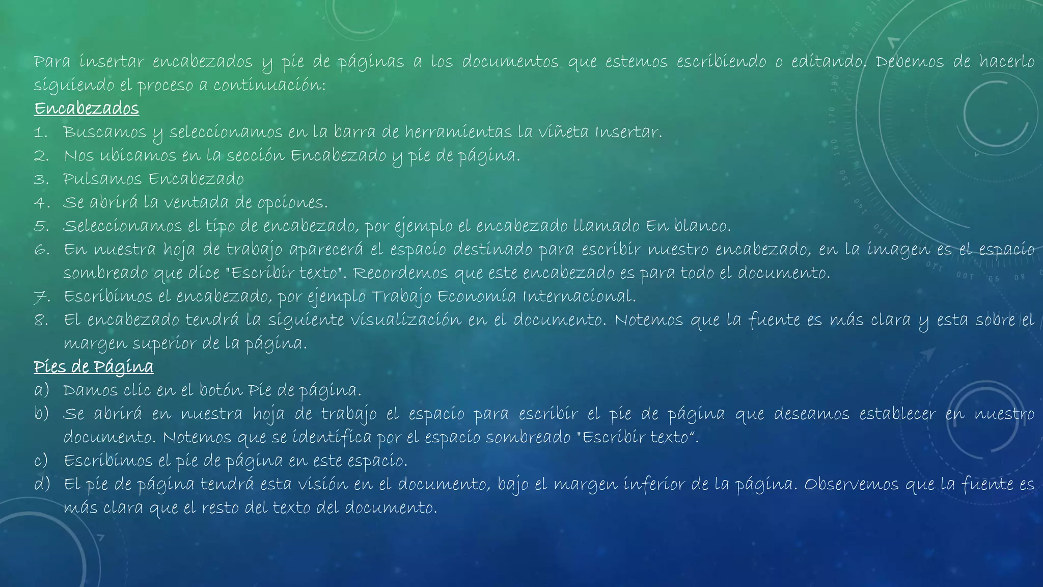 Para insertar encabezados y pie de páginas a los documentos que estemos escribiendo o editando. Debemos de hacerlo
siguiendo el proceso a continuación:
Encabezados
1. Buscamos y seleccionamos en la barra de herramientas la viñeta Insertar.
2. Nos ubicamos en la sección Encabezado y pie de página.
3. Pulsamos Encabezado
4. Se abrirá la ventada de opciones.
5. Seleccionamos el tipo de encabezado, por ejemplo el encabezado llamado En blanco.
6. En nuestra hoja de trabajo aparecerá el espacio destinado para escribir nuestro encabezado, en la imagen es el espacio
sombreado que dice "Escribir texto". Recordemos que este encabezado es para todo el documento.
7. Escribimos el encabezado, por ejemplo Trabajo Economía Internacional.
8. El encabezado tendrá la siguiente visualización en el documento. Notemos que la fuente es más clara y esta sobre el
margen superior de la página.
Pies de Página
a) Damos clic en el botón Pie de página.
b) Se abrirá en nuestra hoja de trabajo el espacio para escribir el pie de página que deseamos establecer en nuestro
documento. Notemos que se identifica por el espacio sombreado "Escribir texto“.
c) Escribimos el pie de página en este espacio.
d) El pie de página tendrá esta visión en el documento, bajo el margen inferior de la página. Observemos que la fuente es
más clara que el resto del texto del documento.
 