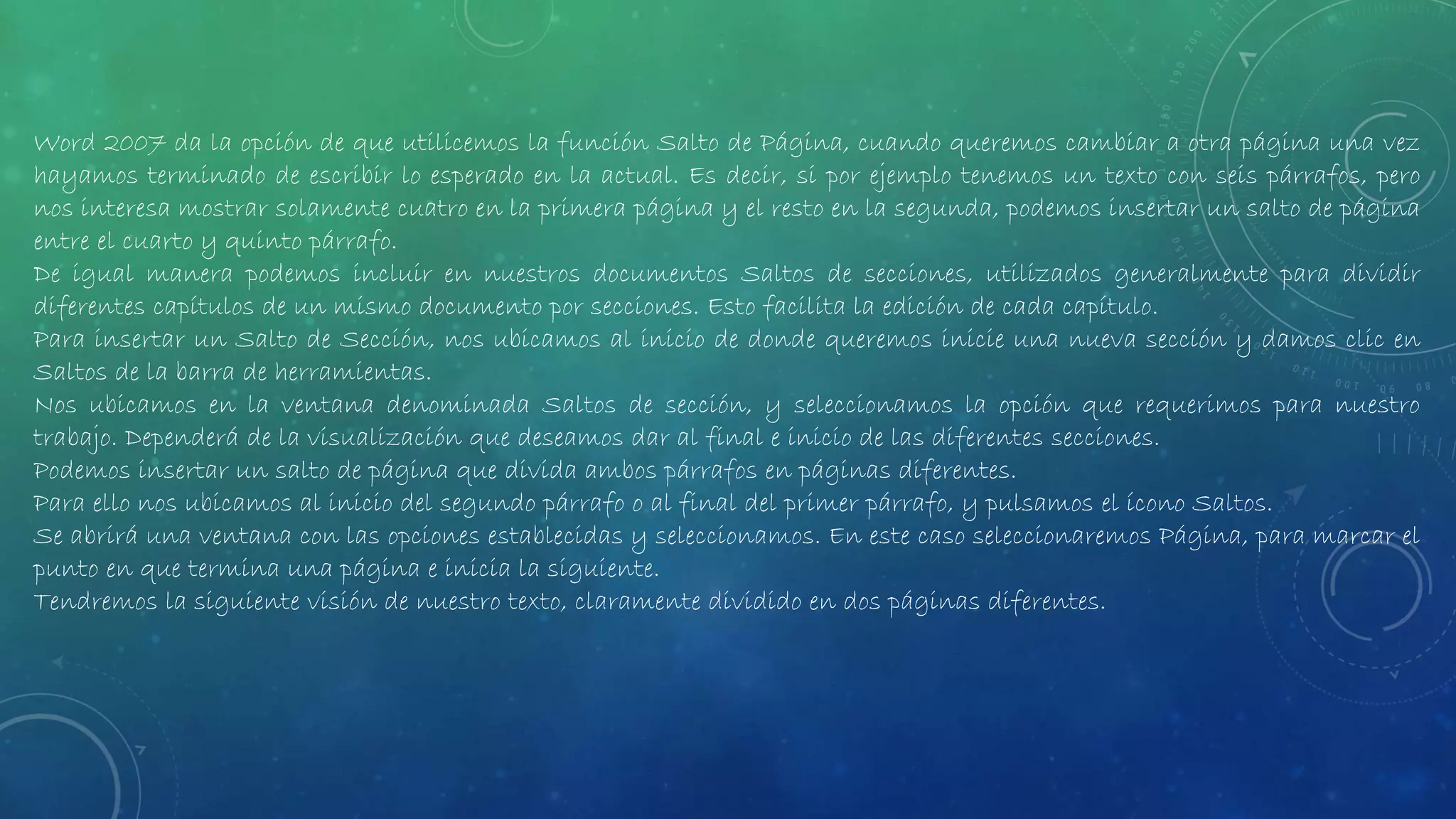 Word 2007 da la opción de que utilicemos la función Salto de Página, cuando queremos cambiar a otra página una vez
hayamos terminado de escribir lo esperado en la actual. Es decir, si por ejemplo tenemos un texto con seis párrafos, pero
nos interesa mostrar solamente cuatro en la primera página y el resto en la segunda, podemos insertar un salto de página
entre el cuarto y quinto párrafo.
De igual manera podemos incluir en nuestros documentos Saltos de secciones, utilizados generalmente para dividir
diferentes capítulos de un mismo documento por secciones. Esto facilita la edición de cada capítulo.
Para insertar un Salto de Sección, nos ubicamos al inicio de donde queremos inicie una nueva sección y damos clic en
Saltos de la barra de herramientas.
Nos ubicamos en la ventana denominada Saltos de sección, y seleccionamos la opción que requerimos para nuestro
trabajo. Dependerá de la visualización que deseamos dar al final e inicio de las diferentes secciones.
Podemos insertar un salto de página que divida ambos párrafos en páginas diferentes.
Para ello nos ubicamos al inicio del segundo párrafo o al final del primer párrafo, y pulsamos el ícono Saltos.
Se abrirá una ventana con las opciones establecidas y seleccionamos. En este caso seleccionaremos Página, para marcar el
punto en que termina una página e inicia la siguiente.
Tendremos la siguiente visión de nuestro texto, claramente dividido en dos páginas diferentes.
 