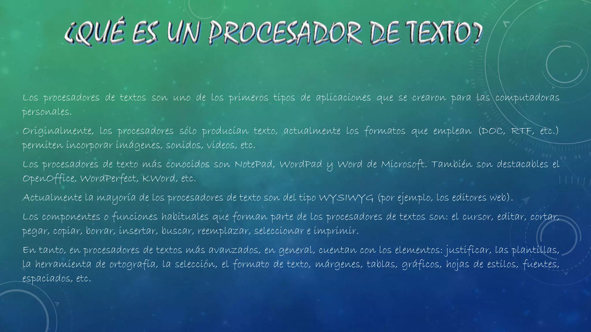 Los procesadores de textos son uno de los primeros tipos de aplicaciones que se crearon para las computadoras
personales.
Originalmente, los procesadores sólo producían texto, actualmente los formatos que emplean (DOC, RTF, etc.)
permiten incorporar imágenes, sonidos, videos, etc.
Los procesadores de texto más conocidos son NotePad, WordPad y Word de Microsoft. También son destacables el
OpenOffice, WordPerfect, KWord, etc.
Actualmente la mayoría de los procesadores de texto son del tipo WYSIWYG (por ejemplo, los editores web).
Los componentes o funciones habituales que forman parte de los procesadores de textos son: el cursor, editar, cortar,
pegar, copiar, borrar, insertar, buscar, reemplazar, seleccionar e imprimir.
En tanto, en procesadores de textos más avanzados, en general, cuentan con los elementos: justificar, las plantillas,
la herramienta de ortografía, la selección, el formato de texto, márgenes, tablas, gráficos, hojas de estilos, fuentes,
espaciados, etc.
 