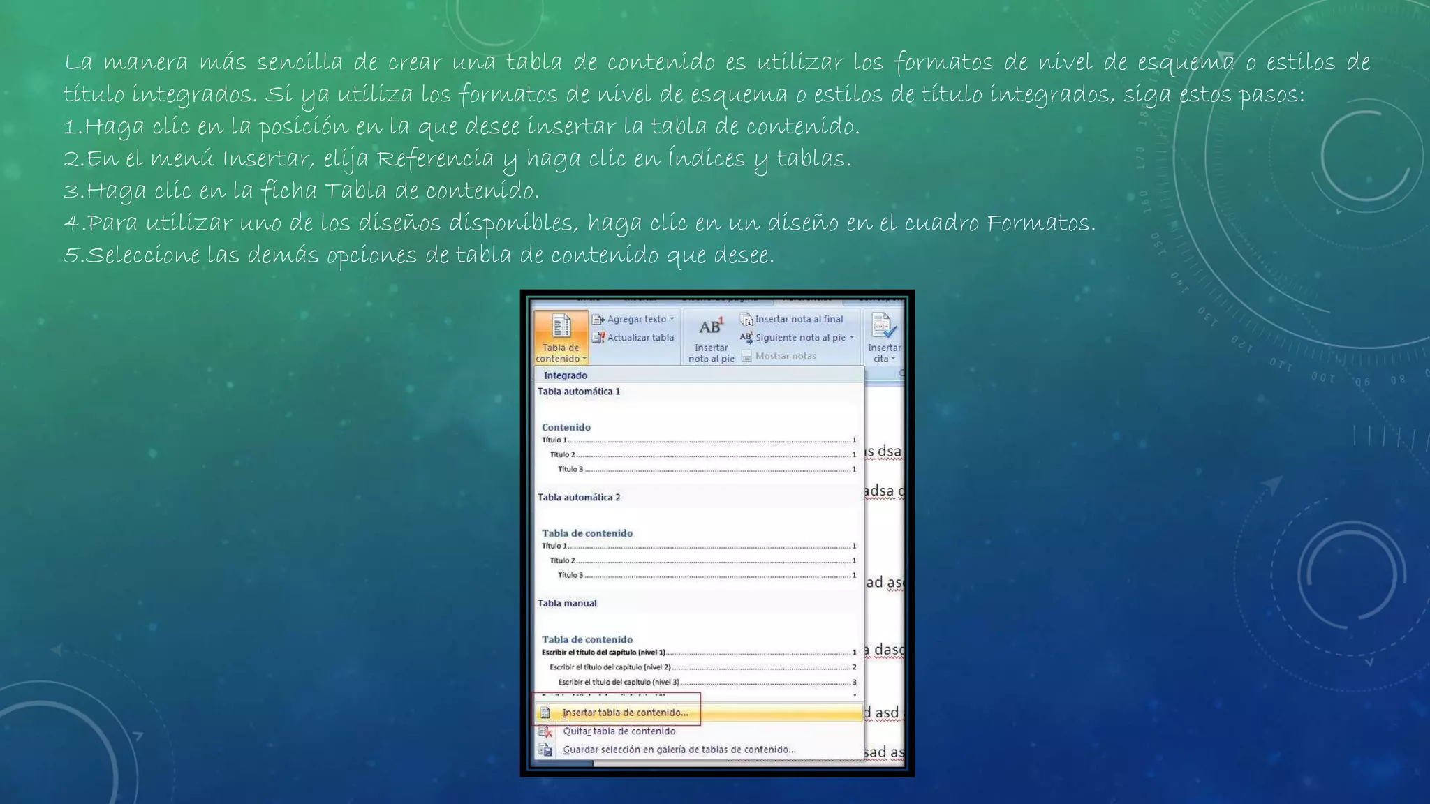 La manera más sencilla de crear una tabla de contenido es utilizar los formatos de nivel de esquema o estilos de
título integrados. Si ya utiliza los formatos de nivel de esquema o estilos de título integrados, siga estos pasos:
1.Haga clic en la posición en la que desee insertar la tabla de contenido.
2.En el menú Insertar, elija Referencia y haga clic en Índices y tablas.
3.Haga clic en la ficha Tabla de contenido.
4.Para utilizar uno de los diseños disponibles, haga clic en un diseño en el cuadro Formatos.
5.Seleccione las demás opciones de tabla de contenido que desee.
 