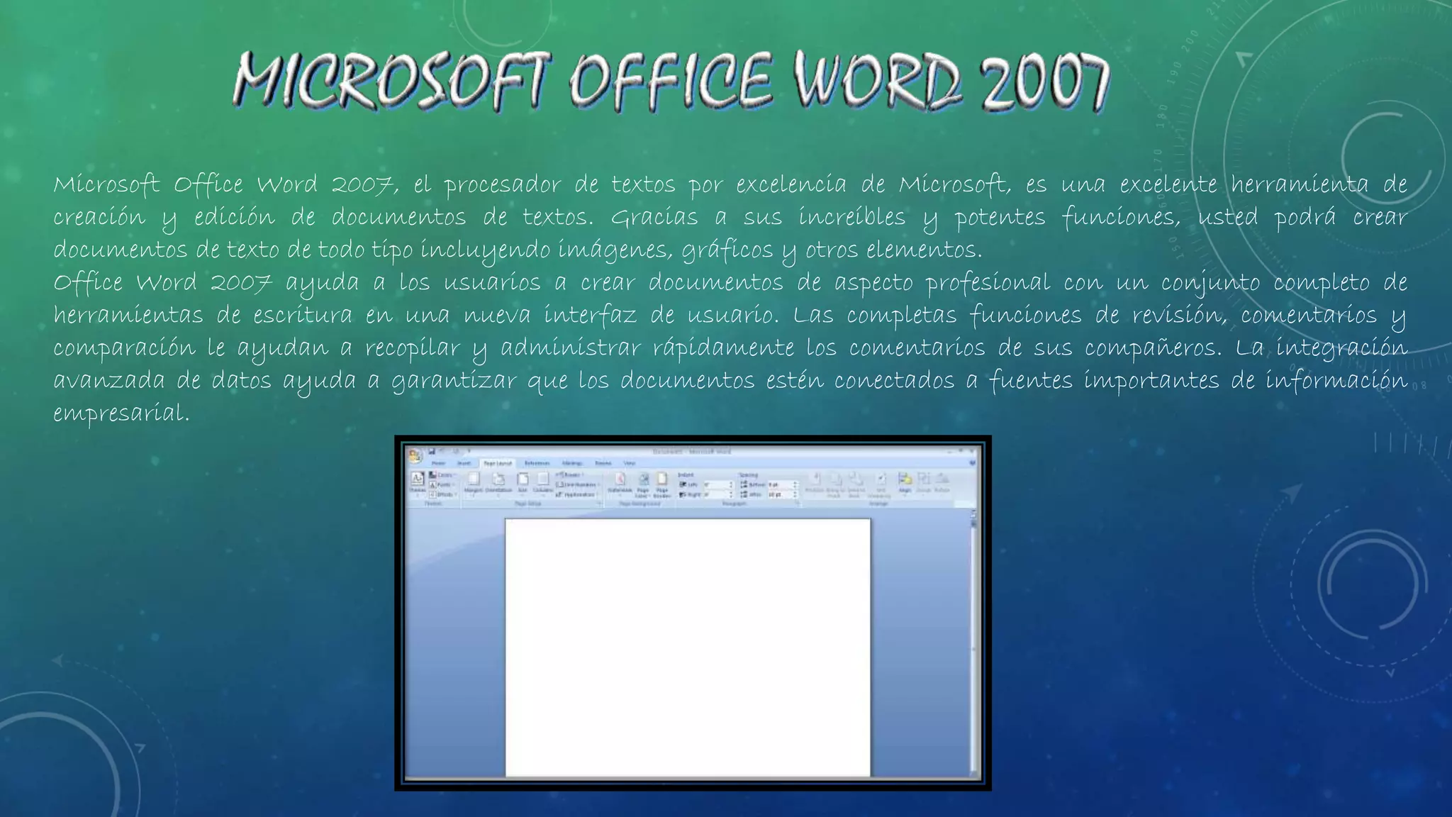 Microsoft Office Word 2007, el procesador de textos por excelencia de Microsoft, es una excelente herramienta de
creación y edición de documentos de textos. Gracias a sus increíbles y potentes funciones, usted podrá crear
documentos de texto de todo tipo incluyendo imágenes, gráficos y otros elementos.
Office Word 2007 ayuda a los usuarios a crear documentos de aspecto profesional con un conjunto completo de
herramientas de escritura en una nueva interfaz de usuario. Las completas funciones de revisión, comentarios y
comparación le ayudan a recopilar y administrar rápidamente los comentarios de sus compañeros. La integración
avanzada de datos ayuda a garantizar que los documentos estén conectados a fuentes importantes de información
empresarial.
 
