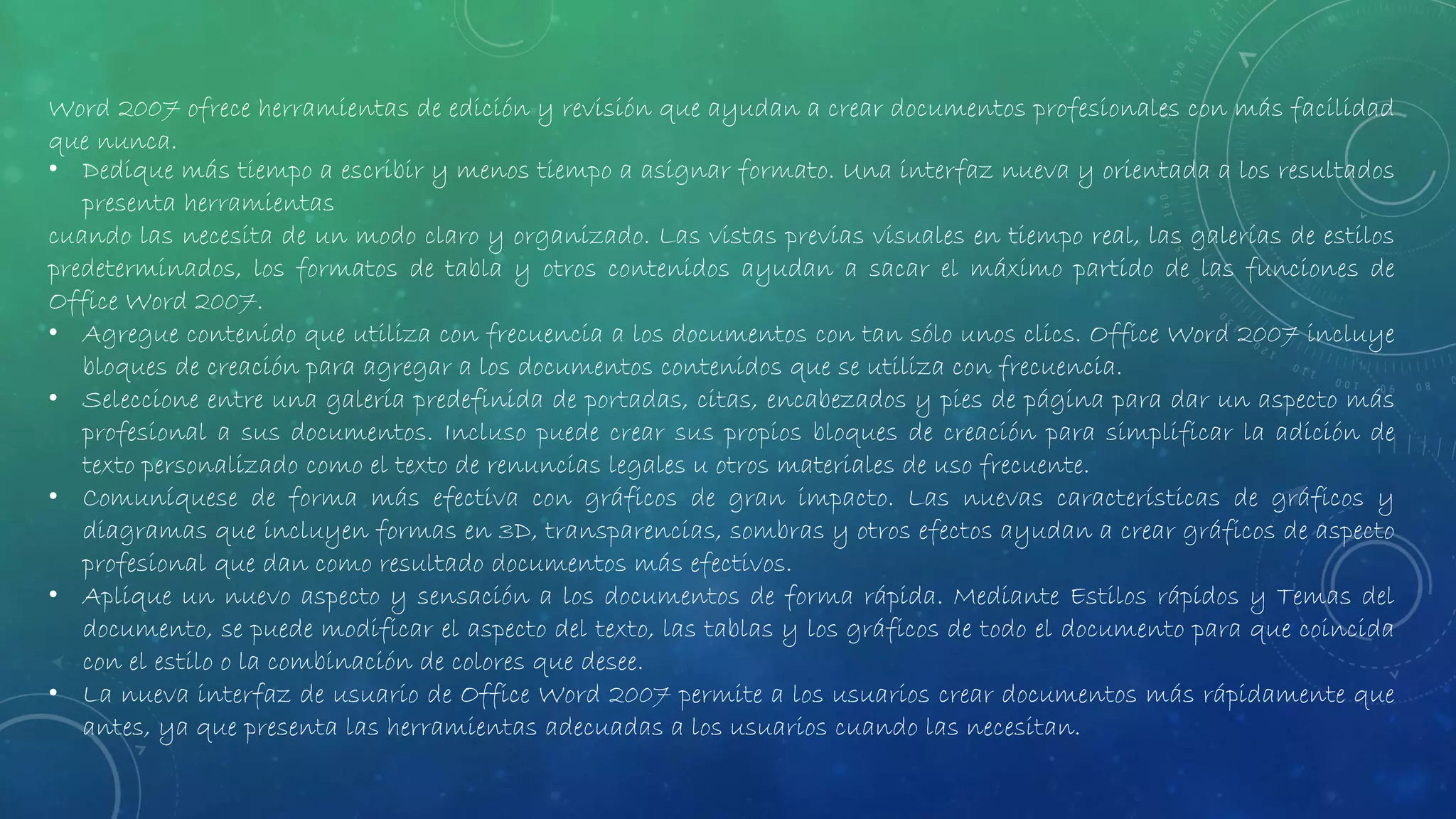 Word 2007 ofrece herramientas de edición y revisión que ayudan a crear documentos profesionales con más facilidad
que nunca.
• Dedique más tiempo a escribir y menos tiempo a asignar formato. Una interfaz nueva y orientada a los resultados
presenta herramientas
cuando las necesita de un modo claro y organizado. Las vistas previas visuales en tiempo real, las galerías de estilos
predeterminados, los formatos de tabla y otros contenidos ayudan a sacar el máximo partido de las funciones de
Office Word 2007.
• Agregue contenido que utiliza con frecuencia a los documentos con tan sólo unos clics. Office Word 2007 incluye
bloques de creación para agregar a los documentos contenidos que se utiliza con frecuencia.
• Seleccione entre una galería predefinida de portadas, citas, encabezados y pies de página para dar un aspecto más
profesional a sus documentos. Incluso puede crear sus propios bloques de creación para simplificar la adición de
texto personalizado como el texto de renuncias legales u otros materiales de uso frecuente.
• Comuníquese de forma más efectiva con gráficos de gran impacto. Las nuevas características de gráficos y
diagramas que incluyen formas en 3D, transparencias, sombras y otros efectos ayudan a crear gráficos de aspecto
profesional que dan como resultado documentos más efectivos.
• Aplique un nuevo aspecto y sensación a los documentos de forma rápida. Mediante Estilos rápidos y Temas del
documento, se puede modificar el aspecto del texto, las tablas y los gráficos de todo el documento para que coincida
con el estilo o la combinación de colores que desee.
• La nueva interfaz de usuario de Office Word 2007 permite a los usuarios crear documentos más rápidamente que
antes, ya que presenta las herramientas adecuadas a los usuarios cuando las necesitan.
 
