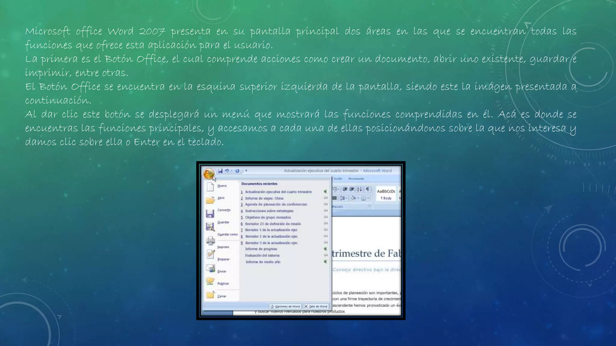 Microsoft office Word 2007 presenta en su pantalla principal dos áreas en las que se encuentran todas las
funciones que ofrece esta aplicación para el usuario.
La primera es el Botón Office, el cual comprende acciones como crear un documento, abrir uno existente, guardar e
imprimir, entre otras.
El Botón Office se encuentra en la esquina superior izquierda de la pantalla, siendo este la imágen presentada a
continuación.
Al dar clic este botón se desplegará un menú que mostrará las funciones comprendidas en él. Acá es donde se
encuentras las funciones principales, y accesamos a cada una de ellas posicionándonos sobre la que nos interesa y
damos clic sobre ella o Enter en el teclado.
 
