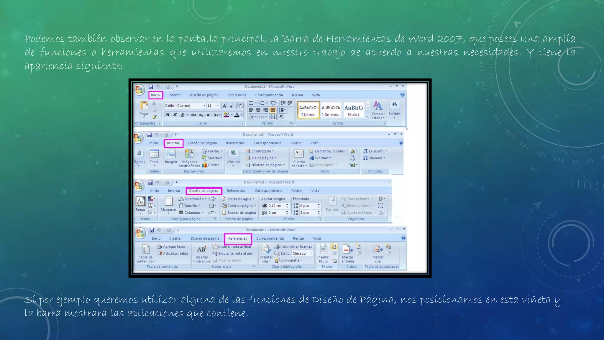 Podemos también observar en la pantalla principal, la Barra de Herramientas de Word 2007, que posees una amplia
de funciones o herramientas que utilizaremos en nuestro trabajo de acuerdo a nuestras necesidades. Y tiene la
apariencia siguiente:
Si por ejemplo queremos utilizar alguna de las funciones de Diseño de Página, nos posicionamos en esta viñeta y
la barra mostrará las aplicaciones que contiene.
 