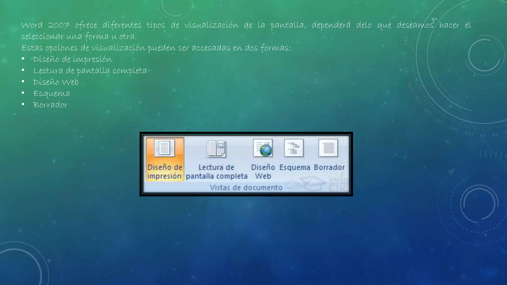 Word 2007 ofrece diferentes tipos de visualización de la pantalla, dependerá delo que deseamos hacer el
seleccionar una forma u otra.
Estas opciones de visualización pueden ser accesadas en dos formas:
• Diseño de impresión
• Lectura de pantalla completa
• Diseño Web
• Esquema
• Borrador
 