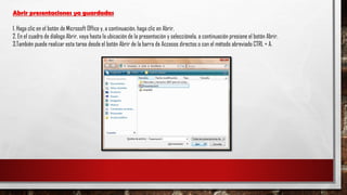 Abrir presentaciones ya guardadas
1. Haga clic en el botón de Microsoft Office y, a continuación, haga clic en Abrir.
2. En el cuadro de diálogo Abrir, vaya hasta la ubicación de la presentación y selecciónela, a continuación presione el botón Abrir.
3.También puede realizar esta tarea desde el botón Abrir de la barra de Accesos directos o con el método abreviado CTRL + A.
 