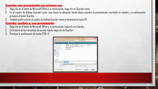 Guardar una presentación por primera vez
1. Haga clic en el botón de Microsoft Office y, a continuación, haga clic en Guardar como.
2. En el cuadro de diálogo Guardar como, vaya hasta la ubicación donde desea guardar la presentación, escríbale un nombre y a continuación
presione el botón Guardar.
3. También podrá activar el cuadro de dialogo Guardar como presionando la tecla F12.
Guardar cambios a una presentación
1. Haga clic en el botón de Microsoft Office y, a continuación, haga clic en Guardar.
2. En la barra de herramientas de acceso rápido, haga clic en Guardar
3. Presione la combinación de teclas CTRL+G
 