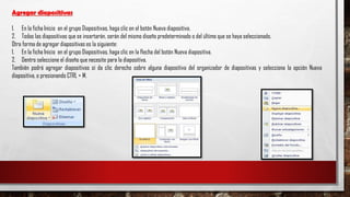 Agregar diapositivas
1. En la ficha Inicio en el grupo Diapositivas, haga clic en el botón Nueva diapositiva.
2. Todas las diapositivas que se insertarán, serán del mismo diseño predeterminado o del último que se haya seleccionado.
Otra forma de agregar diapositivas es la siguiente:
1. En la ficha Inicio en el grupo Diapositivas, haga clic en la flecha del botón Nueva diapositiva.
2. Dentro seleccione el diseño que necesite para la diapositiva.
También podrá agregar diapositivas sí da clic derecho sobre alguna diapositiva del organizador de diapositivas y selecciona la opción Nueva
diapositiva, o presionando CTRL + M.
 
