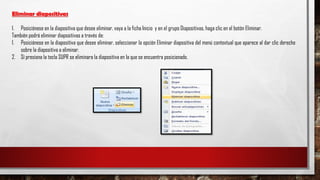 Eliminar diapositivas
1. Posiciónese en la diapositiva que desee eliminar, vaya a la ficha Inicio y en el grupo Diapositivas, haga clic en el botón Eliminar.
También podrá eliminar diapositivas a través de:
1. Posiciónese en la diapositiva que desee eliminar, seleccionar la opción Eliminar diapositiva del menú contextual que aparece al dar clic derecho
sobre la diapositiva a eliminar.
2. Sí presiona la tecla SUPR se eliminara la diapositiva en la que se encuentra posicionado.
 