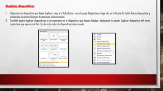 Duplicar diapositivas
1. Seleccione la diapositiva que desea duplicar, vaya a la ficha Inicio y en el grupo Diapositivas, haga clic en la flecha del botón Nueva diapositiva, y
seleccione la opción Duplicar diapositivas seleccionadas.
2. También podrá duplicar diapositivas sí se posiciona en la diapositiva que desee duplicar, seleccione la opción Duplicar diapositiva del menú
contextual que aparece al dar clic derecho sobre la diapositiva seleccionada.
 