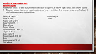 DISEÑO DE PRESENTACIONES
Formato rápido
Para establecer formato a los textos de una presentación contenidos en las diapositivas, de una forma rápida y sencilla, puede realizar lo siguiente:
1. Seleccione el texto que desea cambiar y, a continuación, mueva el puntero a la mini-barra de herramientas que aparece con la selección de
texto. En ella se encuentran los siguientes botones:
Fuente (CTRL + Mayús + F) Aumentar sangría
Tamaño de fuente Viñetas
Agrandar fuente (CTRL + ¡)
Encoger fuente (CTRL + ‘)
Relleno de forma
Contorno de forma
Copiar formato (CTRL + Mayús + C)
Negritas (CTRL +N)
Cursiva (CTRL + K)
Alineación izquierda (CTRL + Q)
Centrar
Alineación derecha (CTRL + D)
Color de fuente
 