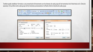 También puede establecer formatos a una presentación directamente con los botones de cada grupo de herramientas de la ficha Inicio en la Cinta de
opciones. Sí lo prefiere abra cada grupo de herramientas presionando en la flecha inferior derecha de cada grupo.
 