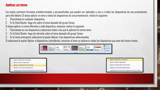Aplicar un tema
Los temas contienen formatos predeterminados o personalizados que pueden ser aplicados a una o a todas las diapositivas de una presentación,
para ello deberá: Sí desea aplicar un tema a todas las diapositivas de una presentación, realice lo siguiente:
1. Posiciónese en cualquier diapositiva.
2. En la ficha Diseño haga clic sobre el tema deseado del grupo Temas.
Sí desea aplicar un tema diferente a cada diapositiva, entonces realice lo siguiente:
1. Posiciónese en una diapositiva o seleccione todas a las que le aplicará el mismo tema.
2. En la ficha Diseño haga clic derecho sobre el tema deseado del grupo Temas.
3. En el menú emergente seleccione la opción Aplicar a las diapositivas seleccionadas.
Sí selecciona la opción Aplicar a diapositivas coincidentes, entonces el tema se aplicará a todas las diapositivas que sean del mismo diseño.
 