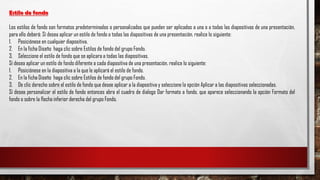 Estilo de fondo
Los estilos de fondo son formatos predeterminados o personalizados que pueden ser aplicados a una o a todas las diapositivas de una presentación,
para ello deberá: Sí desea aplicar un estilo de fondo a todas las diapositivas de una presentación, realice lo siguiente:
1. Posiciónese en cualquier diapositiva.
2. En la ficha Diseño haga clic sobre Estilos de fondo del grupo Fondo.
3. Seleccione el estilo de fondo que se aplicara a todas las diapositivas.
Sí desea aplicar un estilo de fondo diferente a cada diapositiva de una presentación, realice lo siguiente:
1. Posiciónese en la diapositiva a la que le aplicará el estilo de fondo.
2. En la ficha Diseño haga clic sobre Estilos de fondo del grupo Fondo.
3. De clic derecho sobre el estilo de fondo que desee aplicar a la diapositiva y seleccione la opción Aplicar a las diapositivas seleccionadas.
Sí desea personalizar el estilo de fondo entonces abra el cuadro de dialogo Dar formato a fondo, que aparece seleccionando la opción Formato del
fondo o sobre la flecha inferior derecha del grupo Fondo.
 
