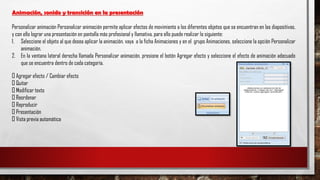 Animación, sonido y transición en la presentación
Personalizar animación Personalizar animación permite aplicar efectos de movimiento a los diferentes objetos que se encuentran en las diapositivas,
y con ello lograr una presentación en pantalla más profesional y llamativa, para ello puede realizar lo siguiente:
1. Seleccione el objeto al que desea aplicar la animación, vaya a la ficha Animaciones y en el grupo Animaciones, seleccione la opción Personalizar
animación.
2. En la ventana lateral derecha llamada Personalizar animación, presione el botón Agregar efecto y seleccione el efecto de animación adecuado
que se encuentra dentro de cada categoría.
Agregar efecto / Cambiar efecto
Quitar
Modificar texto
Reordenar
Reproducir
Presentación
Vista previa automática
 