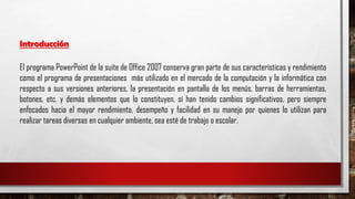Introducción
El programa PowerPoint de la suite de Office 2007 conserva gran parte de sus características y rendimiento
como el programa de presentaciones más utilizado en el mercado de la computación y la informática con
respecto a sus versiones anteriores, la presentación en pantalla de los menús, barras de herramientas,
botones, etc. y demás elementos que lo constituyen, sí han tenido cambios significativos, pero siempre
enfocados hacia el mayor rendimiento, desempeño y facilidad en su manejo por quienes lo utilizan para
realizar tareas diversas en cualquier ambiente, sea esté de trabajo o escolar.
 