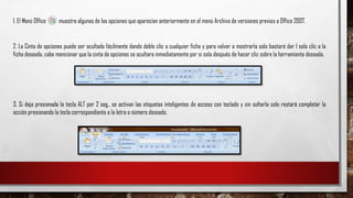 1. El Menú Office muestra algunas de las opciones que aparecían anteriormente en el menú Archivo de versiones previas a Office 2007.
2. La Cinta de opciones puede ser ocultada fácilmente dando doble clic a cualquier ficha y para volver a mostrarla solo bastará dar 1 solo clic a la
ficha deseada, cabe mencionar que la cinta de opciones se ocultara inmediatamente por si sola después de hacer clic sobre la herramienta deseada.
3. Si deja presionada la tecla ALT por 2 seg., se activan las etiquetas inteligentes de acceso con teclado y sin soltarla solo restará completar la
acción presionando la tecla correspondiente a la letra o número deseado.
 