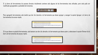 6. La barra de herramientas de accesos directos inicialmente contiene solo algunos de las herramientas más utilizadas, pero está pude ser
modificada agregándole o quitándole herramientas.
Para agregarle herramientas solo tendrá que dar clic derecho a la herramienta que desee agregar y escoger la opción Agregar a la barra de
herramientas de acceso rápido.
Si lo que desea es quitarle herramientas, solo bastará con dar clic derecho a la herramienta que desea quitar y seleccionar la opción Eliminar de la
barra de herramientas de acceso rápido.
 