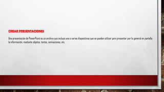 CREAR PRESENTACIONES
Una presentación de PowerPoint es un archivo que incluye una o varias diapositivas que se pueden utilizar para presentar por lo general en pantalla
la información, mediante objetos, textos, animaciones, etc.
 