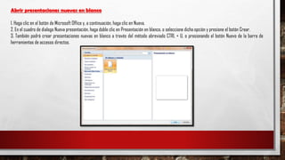 Abrir presentaciones nuevas en blanco
1. Haga clic en el botón de Microsoft Office y, a continuación, haga clic en Nueva.
2. En el cuadro de dialogo Nueva presentación, haga doble clic en Presentación en blanco, o seleccione dicha opción y presione el botón Crear.
3. También podrá crear presentaciones nuevas en blanco a través del método abreviado CTRL + U, o presionando el botón Nuevo de la barra de
herramientas de accesos directos.
 