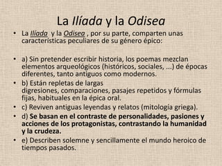 La Ilíada y la Odisea
• La Ilíada y la Odisea , por su parte, comparten unas
  características peculiares de su género épico:

• a) Sin pretender escribir historia, los poemas mezclan
  elementos arqueológicos (históricos, sociales, ...) de épocas
  diferentes, tanto antiguos como modernos.
• b) Están repletas de largas
  digresiones, comparaciones, pasajes repetidos y fórmulas
  fijas, habituales en la épica oral.
• c) Reviven antiguas leyendas y relatos (mitología griega).
• d) Se basan en el contraste de personalidades, pasiones y
  acciones de los protagonistas, contrastando la humanidad
  y la crudeza.
• e) Describen solemne y sencillamente el mundo heroico de
  tiempos pasados.
 