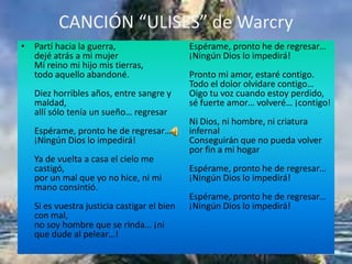 CANCIÓN “ULISES” de Warcry
• Partí hacia la guerra,                     Espérame, pronto he de regresar…
  dejé atrás a mi mujer                      ¡Ningún Dios lo impedirá!
  Mi reino mi hijo mis tierras,
  todo aquello abandoné.                     Pronto mi amor, estaré contigo.
                                             Todo el dolor olvidare contigo…
   Diez horribles años, entre sangre y       Oigo tu voz cuando estoy perdido,
   maldad,                                   sé fuerte amor… volveré… ¡contigo!
   allí sólo tenía un sueño… regresar
                                             Ni Dios, ni hombre, ni criatura
   Espérame, pronto he de regresar…          infernal
   ¡Ningún Dios lo impedirá!                 Conseguirán que no pueda volver
                                             por fin a mi hogar
   Ya de vuelta a casa el cielo me
   castigó,                                  Espérame, pronto he de regresar…
   por un mal que yo no hice, ni mi          ¡Ningún Dios lo impedirá!
   mano consintió.
                                             Espérame, pronto he de regresar…
   Si es vuestra justicia castigar el bien   ¡Ningún Dios lo impedirá!
   con mal,
   no soy hombre que se rinda… ¡ni
   que dude al pelear…!
 