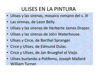 ULISES EN LA PINTURA
•   Ulises y las sirenas, mosaico romano del s. III
•   Las sirenas, de Leon Belly.
•   Ulises y las sirenas de Herberte James Draper.
•   Ulises y las sirenas de John Waterhouse.
•   Ulises y Circe, de Barthel Spranger.
•   Circe y Ulises, de Edmund Dulac.
•   Circe y Ulises, de Jan Brueghel el Viejo.
•   Ulises burlando a Polifemo, Joseph Mallard
    William Turner.
 
