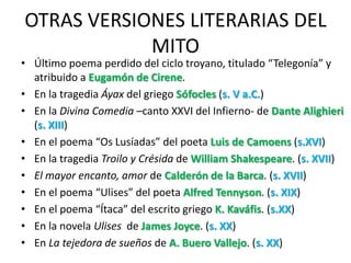 OTRAS VERSIONES LITERARIAS DEL
            MITO
• Último poema perdido del ciclo troyano, titulado “Telegonía” y
  atribuido a Eugamón de Cirene.
• En la tragedia Áyax del griego Sófocles (s. V a.C.)
• En la Divina Comedia –canto XXVI del Infierno- de Dante Alighieri
  (s. XIII)
• En el poema “Os Lusíadas” del poeta Luis de Camoens (s.XVI)
• En la tragedia Troilo y Crésida de William Shakespeare. (s. XVII)
• El mayor encanto, amor de Calderón de la Barca. (s. XVII)
• En el poema “Ulises” del poeta Alfred Tennyson. (s. XIX)
• En el poema “Ítaca” del escrito griego K. Kaváfis. (s.XX)
• En la novela Ulises de James Joyce. (s. XX)
• En La tejedora de sueños de A. Buero Vallejo. (s. XX)
 