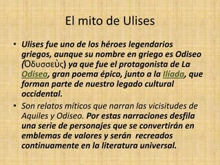 El mito de Ulises
• Ulises fue uno de los héroes legendarios
  griegos, aunque su nombre en griego es Odiseo
  (Ὀδυσσεὺς) ya que fue el protagonista de La
  Odisea, gran poema épico, junto a la Ilíada, que
  forman parte de nuestro legado cultural
  occidental.
• Son relatos míticos que narran las vicisitudes de
  Aquiles y Odiseo. Por estas narraciones desfila
  una serie de personajes que se convertirán en
  emblemas de valores y serán recreados
  continuamente en la literatura universal.
 