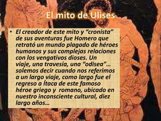 • El creador de este mito y “cronista”
  de sus aventuras fue Homero que
  retrató un mundo plagado de héroes
  humanos y sus complejas relaciones
  con los vengativos dioses. Un
  viaje, una travesía, una “odisea”…
  solemos decir cuando nos referimos
  a un largo viaje, como largo fue el
  regreso a Ítaca de este famoso
  héroe griego y romano, ubicado en
  nuestro inconsciente cultural, diez
  largo años…
 