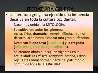 LITERATURA GRIEGA
• La literatura griega ha ejercido una influencia
  decisiva en toda la cultura occidental.
  – Nace muy unida a la MITOLOGÍA.
  – Se cultivaron todos los géneros:
    épica, lírica, dramática, novela, fábula… que se
    desarrollaron hasta alcanzar una gran perfección.
  – Destacan la epopeya (HOMERO) y la tragedia
    (SÓFOCLES, ESQUILO y EURÍPIDES).
  – Se crearon obras que siguen vigentes en la
    actualidad: La Odisea, Antígona, Medea, Edipo
    rey… Estas obras forman parte del patrimonio
    común de toda la LITERATURA.
 