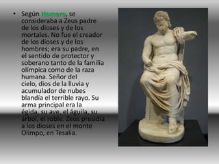• Según Homero, se
  consideraba a Zeus padre
  de los dioses y de los
  mortales. No fue el creador
  de los dioses y de los
  hombres; era su padre, en
  el sentido de protector y
  soberano tanto de la familia
  olímpica como de la raza
  humana. Señor del
  cielo, dios de la lluvia y
  acumulador de nubes
  blandía el terrible rayo. Su
  arma principal era la
  égida, su ave, el águila, su
  árbol, el roble. Zeus presidía
  a los dioses en el monte
  Olimpo, en Tesalia.
 