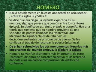 HOMERO
• Nació posiblemente en la costa occidental de Asia Menor-
  , entre los siglos IX y VIII a.C.
• Se dice que era ciego (la leyenda explicaría así su
  nombre, algo que parece que común entre los cantores
  épicos). Su significado es rehén, prenda o garantía. Hay una
  teoría que sostiene que su nombre proviene de una
  sociedad de poetas llamados los Homēridai, que
  literalmente significa ‘hijos de rehenes’, es
  decir, descendientes de prisioneros de guerra. Se les
  confiaba el trabajo de recordar la poesía épica local.
• De él han sobrevivido los dos monumentos literarios más
  importantes del mundo antiguo, la Ilíada y la Odisea.
• Homero tal vez fue el último y más importante de estos
  “cantores” de obras de carácter colectivo, y las recrearía
  dándoles una unidad de composición, de estilo y de
  contenido.
 
